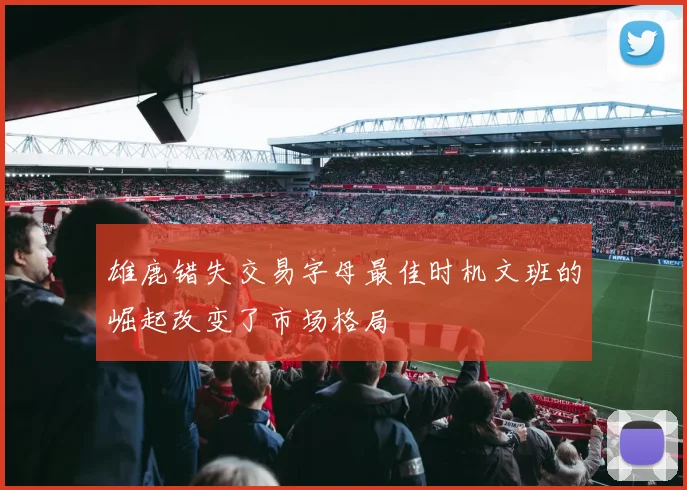 雄鹿错失交易字母最佳时机文班的崛起改变了市场格局
