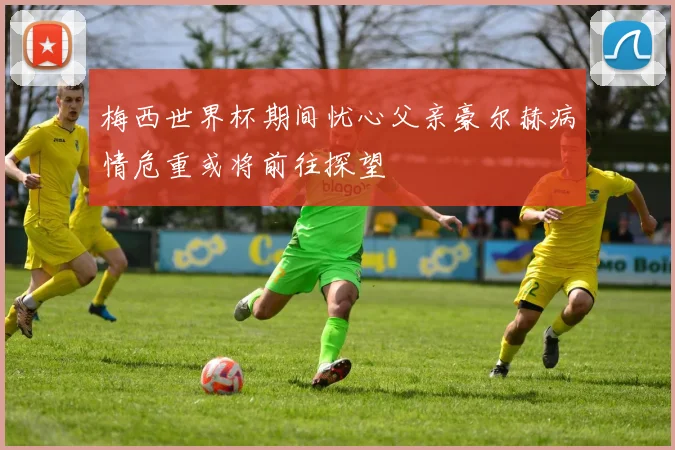 梅西世界杯期间忧心父亲豪尔赫病情危重或将前往探望