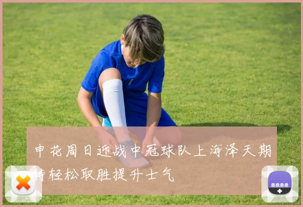 申花周日迎战中冠球队上海泽天期待轻松取胜提升士气