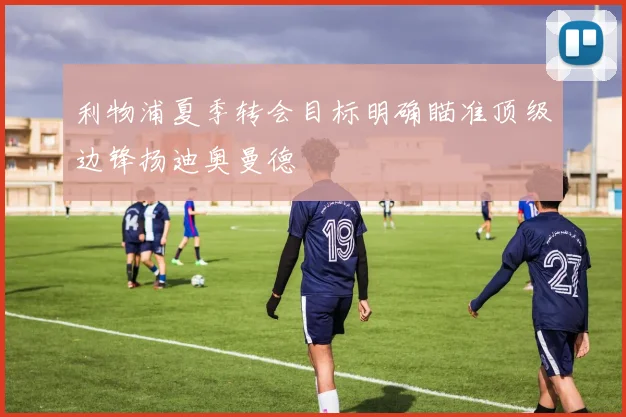 利物浦夏季转会目标明确瞄准顶级边锋扬迪奥曼德