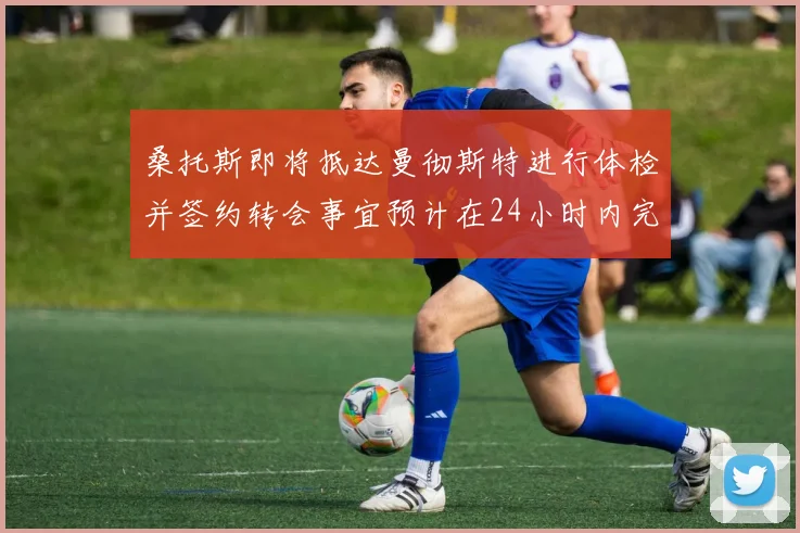 桑托斯即将抵达曼彻斯特进行体检并签约转会事宜预计在24小时内完成