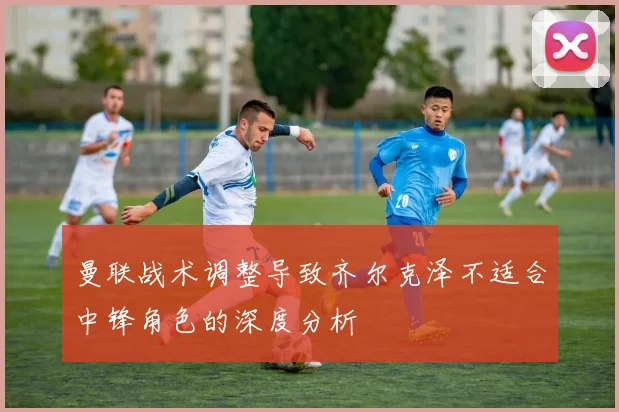 曼联战术调整导致齐尔克泽不适合中锋角色的深度分析
