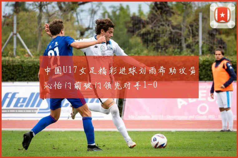 中国U17女足精彩进球刘雨希助攻黄沁怡门前破门领先对手1-0
