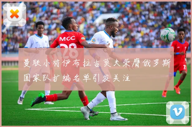 曼联小将伊布拉吉莫夫荣膺俄罗斯国家队扩编名单引发关注