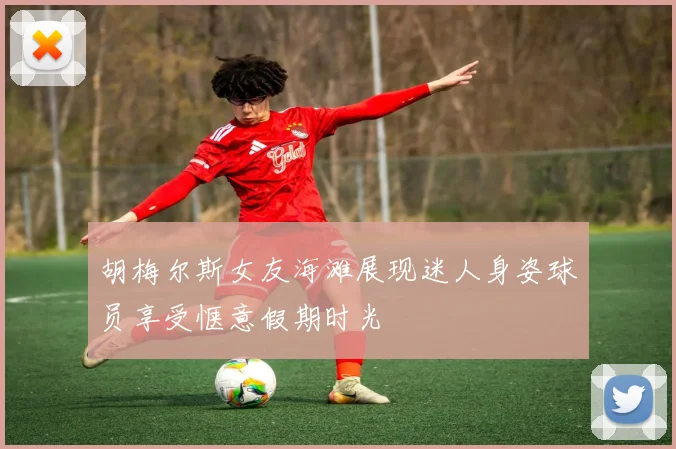 胡梅尔斯女友海滩展现迷人身姿球员享受惬意假期时光