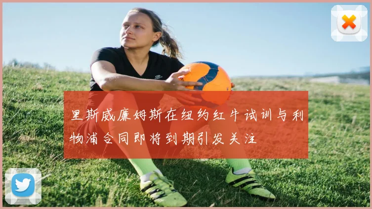 里斯威廉姆斯在纽约红牛试训与利物浦合同即将到期引发关注