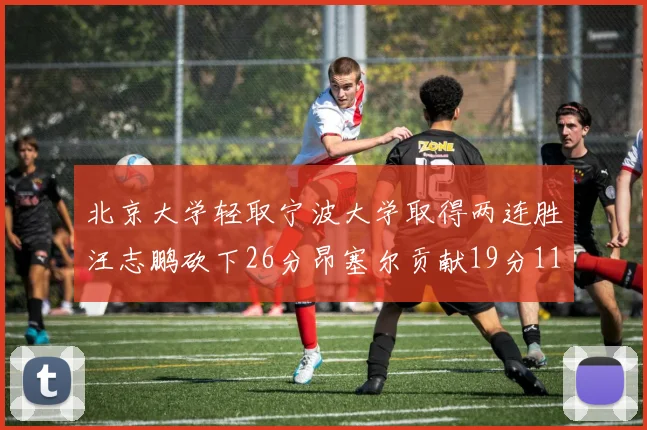 北京大学轻取宁波大学取得两连胜汪志鹏砍下26分昂塞尔贡献19分11篮板5助攻