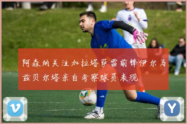 阿森纳关注加拉塔萨雷前锋伊尔马兹贝尔塔亲自考察球员表现