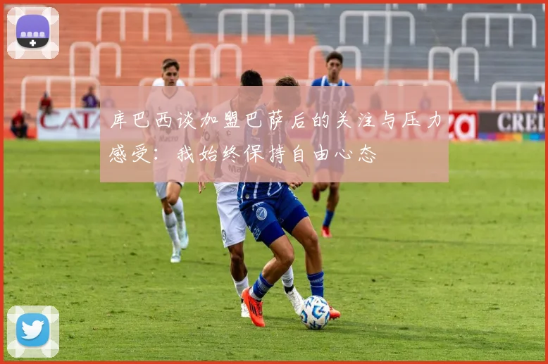 库巴西谈加盟巴萨后的关注与压力感受：我始终保持自由心态
